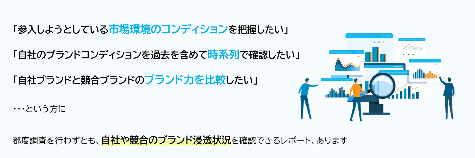 「参入しようとしている市場環境のコンディションを把握したい」「自社のブランドコンディションを過去を含めて時系列で確認したい」「自社ブランドと競合ブランドのブランド力を比較したい」...という方に、都度調査を行わずとも、自社や競合のブランド浸透状況を確認できるレポート、あります