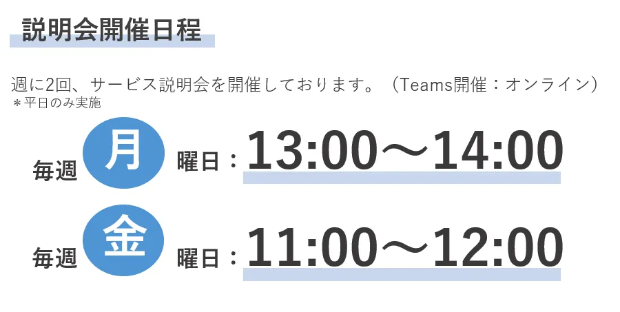 説明会開催日程　週に2回、サービス説明会を開催しております。（Teams開催：オンライン）＊平日のみ実施　毎週月曜日：13:00～13:30　毎週金曜日：11:00～11:30