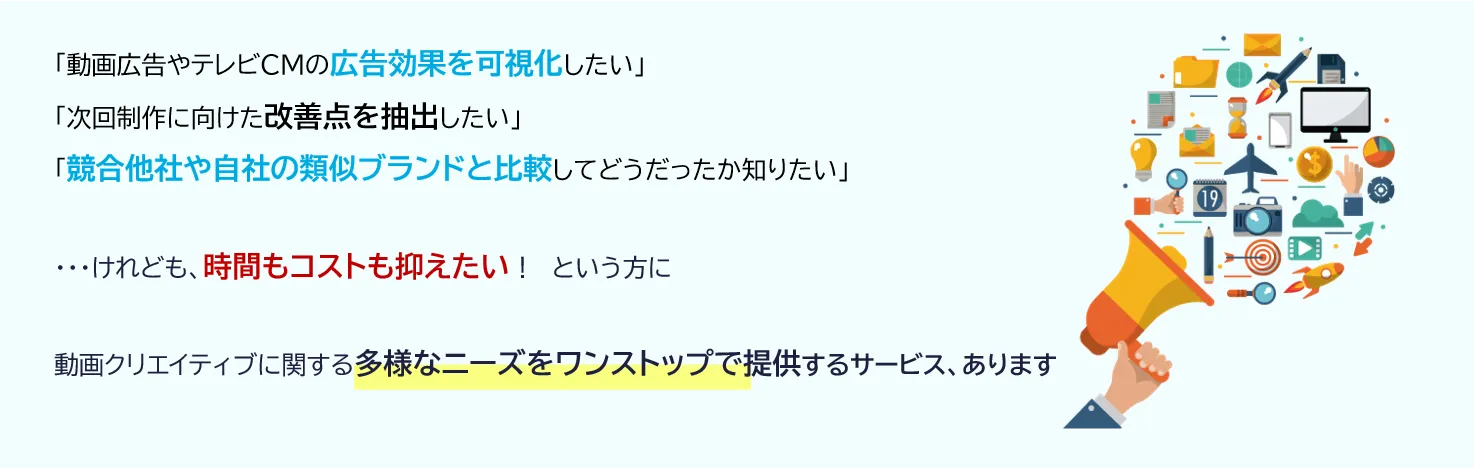 「動画広告やテレビCMの広告効果を可視化したい」「次回制作に向けた改善点を抽出したい」「競合他社や自社の類似ブランドと比較してどうだったか知りたい」・・・けれども、時間もコストも抑えたい！という方に、動画クリエイティブに関する多様なニーズをワンストップで提供するサービス、あります