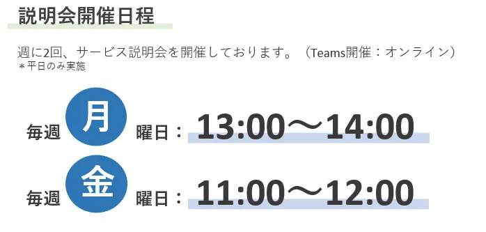 説明会開催日程　週に2回、サービス説明会を開催しております。（Teams開催：オンライン）＊平日のみ実施　毎週月曜日：13:00～14:00　毎週金曜日：11:00～12:00