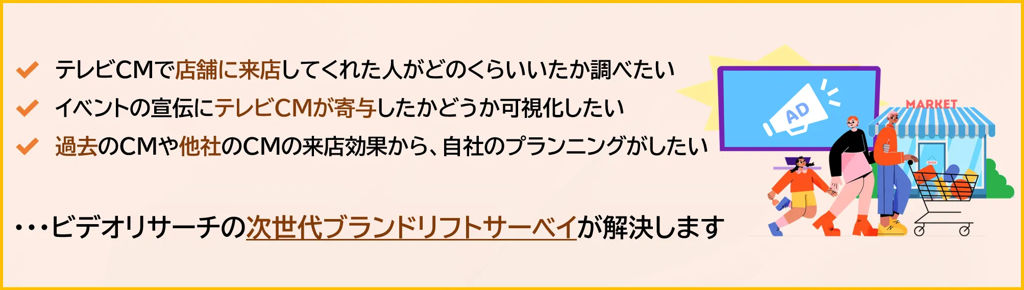 ✔テレビCMで店舗に来店してくれた人がどのくらいいたか調べたい　✔イベントの宣伝にテレビCMが寄与したかどうか可視化したい　✔過去のCMや他社のCMの来店効果から、自社のプランニングがしたい　・・・ビデオリサーチの次世代ブランドリフトサーベイが解決します