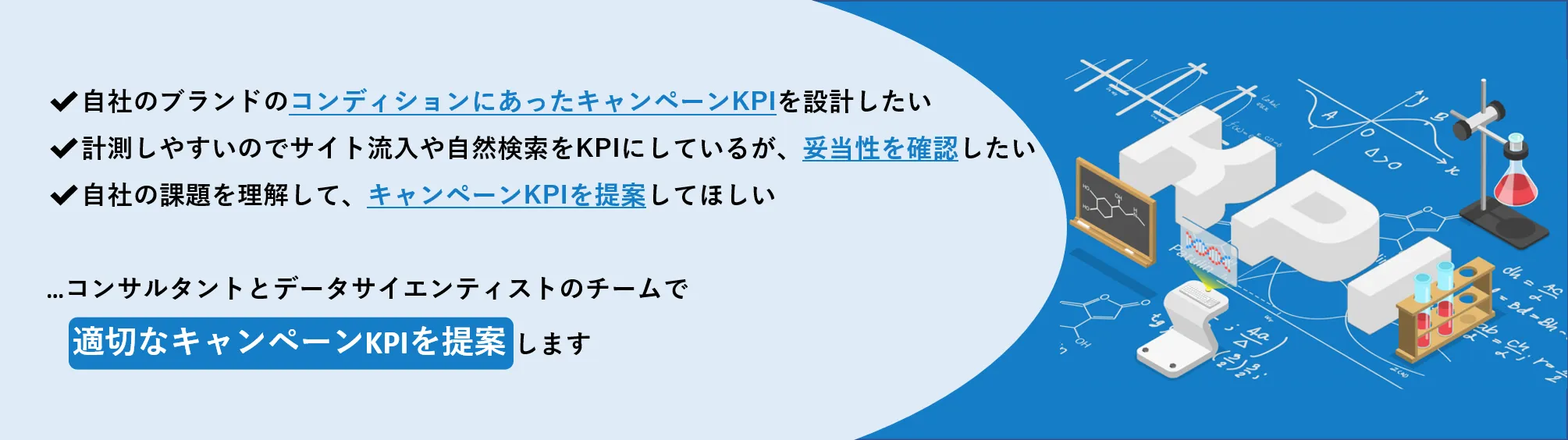 ✔自社のブランドのコンディションにあったキャンペーンKPIを設計したい　✔計測しやすいのでサイト流入や自然検索をKPIにしているが、妥当性を確認したい　✔自社の課題を理解して、キャンペーンKPIを提案してほしい　...コンサルタントとデータサイエンティストのチームで適切なキャンペーンKPIを提案します