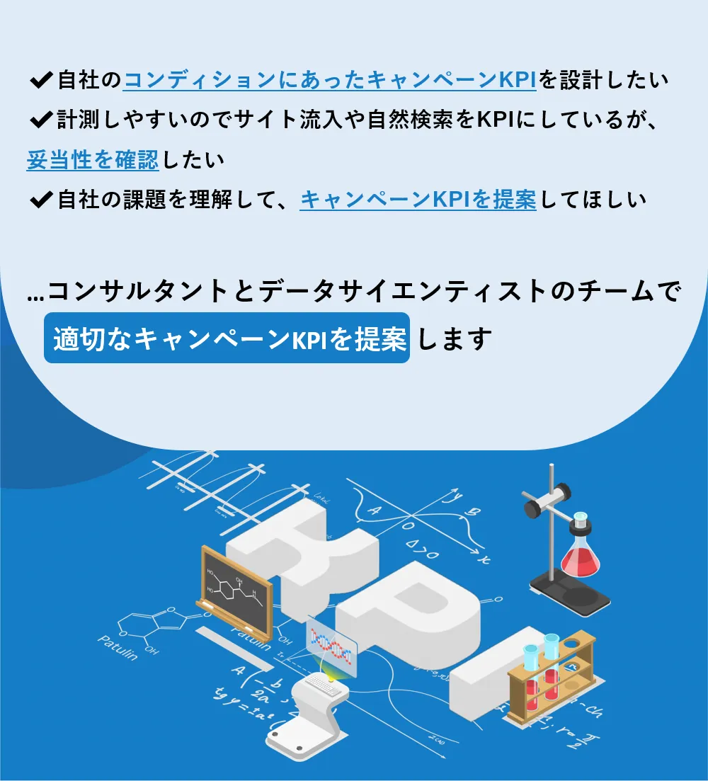 ✔自社のブランドのコンディションにあったキャンペーンKPIを設計したい　✔計測しやすいのでサイト流入や自然検索をKPIにしているが、妥当性を確認したい　✔自社の課題を理解して、キャンペーンKPIを提案してほしい　...コンサルタントとデータサイエンティストのチームで適切なキャンペーンKPIを提案します