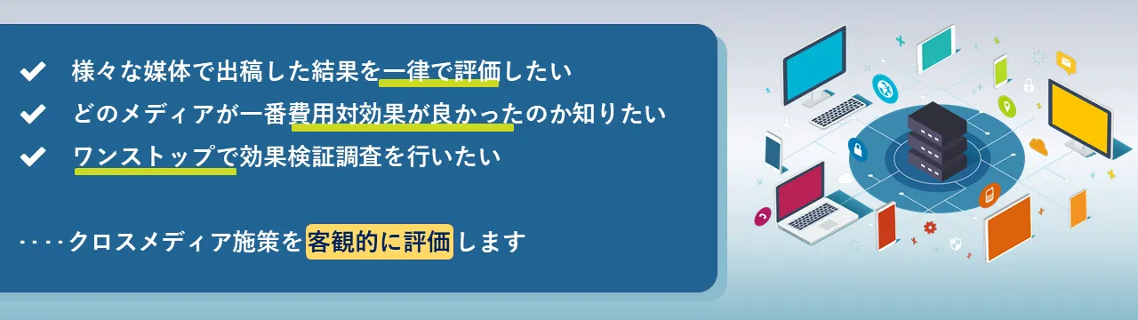 ✔様々な媒体で出稿した結果を一律で評価したい✔どのメディアが一番費用対効果が良かったのか知りたい✔ワンストップで効果検証調査を行いたい...クロスメディア施策を客観的に評価します