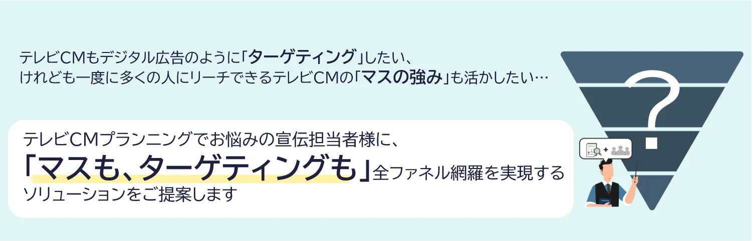 テレビCMもデジタル広告のように「ターゲティング」したい、けれども一度に多くの人にリーチできるテレビCMの「マスの強み」も活かしたい... テレビCMプランニングでお悩みの宣伝担当者様に、「マスも、ターゲティングも」全ファネル網羅を実現するソリューションをご提案します