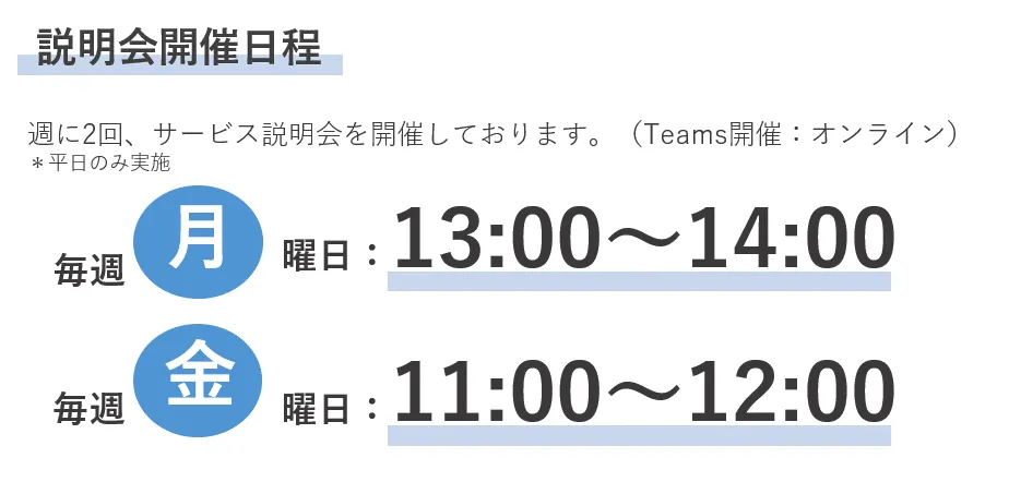 説明会開催日程　週に2回、サービス説明会を開催しております。（Teams開催：オンライン）＊平日のみ実施　毎週月曜日：13:00～13:30　毎週金曜日：11:00～11:30