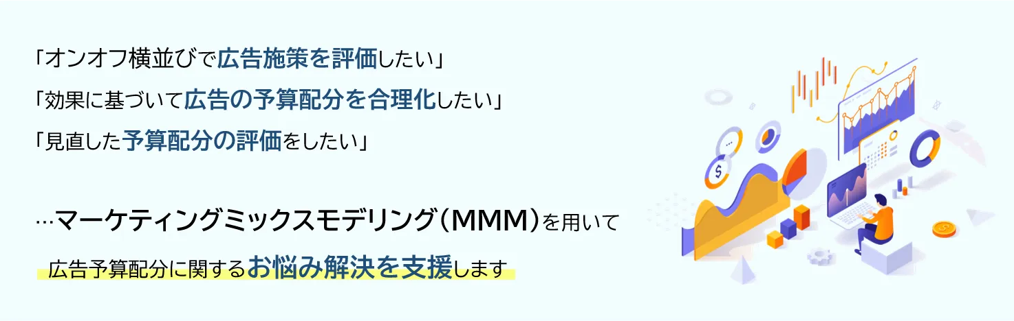 「オンオフ横並びで広告施策を評価したい」「効果に基づいて広告の予算配分を合理化したい」「見直した予算配分の評価をしたい」...マーケティングミックスモデリング（MMM）を用いて広告予算配分に関するお悩み解決を支援します
