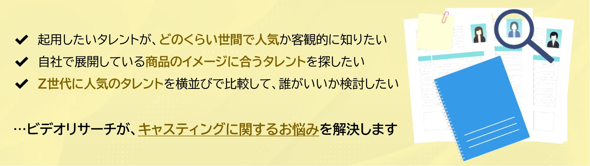 起用したいタレントが、どのくらい世間で人気か客観的に知りたい。自社で展開している商品のイメージに合うタレントを探したい。Z世代に人気のタレントを横並びで比較して、誰がいいか検討したい。 ...ビデオリサーチが、キャスティングに関するお悩みを解決します