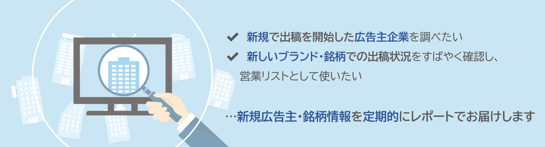 ✔新規で出稿を開始した広告主企業を調べたい　✔新しいブランド・銘柄での出稿状況をすばやく確認し、営業リストとして使いたい　...新規広告主・銘柄情報を定期的にレポートでお届けします