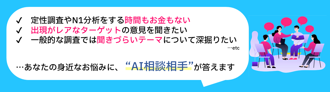 ✔定性調査やN1分析をする時間もお金もない ✔出現がレアなターゲットの意見を聞きたい ✔一般的な調査では聞きづらいテーマについて深掘りたい ...etc 　あなたの身近なお悩みに、「AI相談相手」が答えます