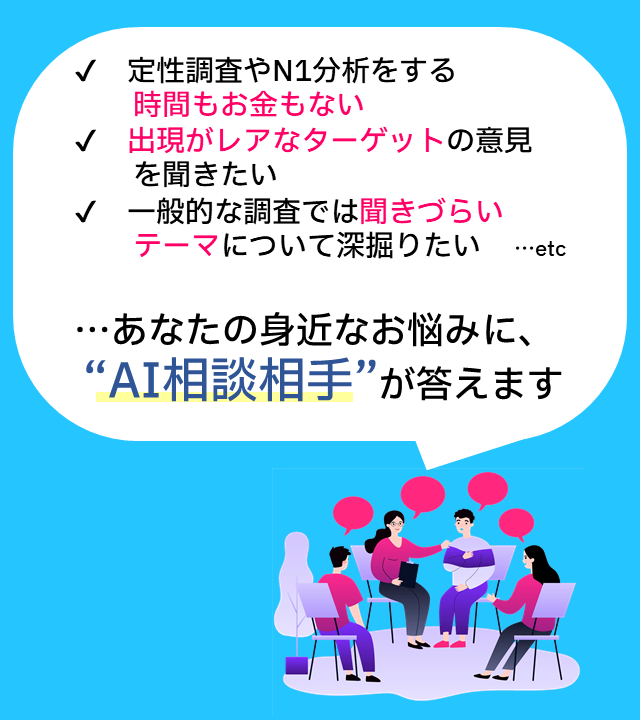 ✔定性調査やN1分析をする時間もお金もない ✔出現がレアなターゲットの意見を聞きたい ✔一般的な調査では聞きづらいテーマについて深掘りたい ...etc 　あなたの身近なお悩みに、「AI相談相手」が答えます